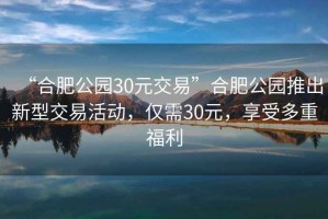 “合肥公園30元交易”合肥公園推出新型交易活動(dòng)，僅需30元，享受多重福利