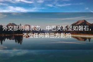 外交部明確表態(tài)，中巴關系堅如磐石，不受任何第三方影響
