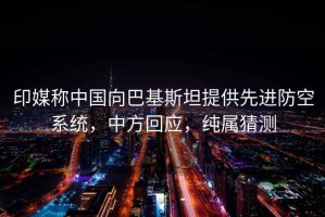 印媒稱中國向巴基斯坦提供先進(jìn)防空系統(tǒng)，中方回應(yīng)，純屬猜測
