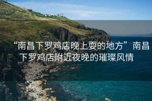 “南昌下羅雞店晚上耍的地方”南昌下羅雞店附近夜晚的璀璨風(fēng)情