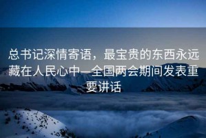 總書記深情寄語(yǔ)，最寶貴的東西永遠(yuǎn)藏在人民心中—全國(guó)兩會(huì)期間發(fā)表重要講話
