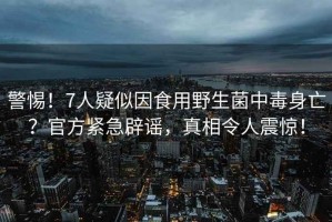 警惕！7人疑似因食用野生菌中毒身亡？官方緊急辟謠，真相令人震驚！