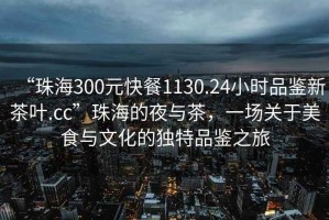 “珠海300元快餐1130.24小時品鑒新茶葉.cc”珠海的夜與茶，一場關于美食與文化的獨特品鑒之旅