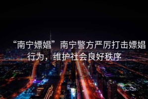 “南寧嫖娼”南寧警方嚴(yán)厲打擊嫖娼行為，維護(hù)社會良好秩序