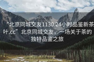 “北京同城交友1130.24小時(shí)品鑒新茶葉.cc”北京同城交友，一場(chǎng)關(guān)于茶的獨(dú)特品鑒之旅