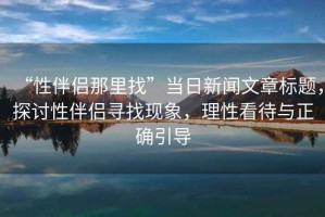 “性伴侶那里找”當(dāng)日新聞文章標(biāo)題，探討性伴侶尋找現(xiàn)象，理性看待與正確引導(dǎo)