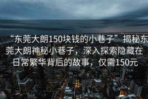 “東莞大朗150塊錢的小巷子”揭秘東莞大朗神秘小巷子，深入探索隱藏在日常繁華背后的故事，僅需150元