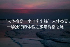 “人體盛宴一小時多少錢”人體盛宴，一場獨特的體驗之旅與價格之謎