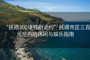 “撫順300塊錢附近約”撫順市區(qū)三百元左右的休閑與娛樂指南