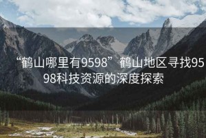“鶴山哪里有9598”鶴山地區(qū)尋找9598科技資源的深度探索