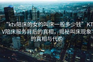 “ktv陪床的女的叫床一般多少錢”KTV陪床服務背后的真相，揭秘叫床現(xiàn)象的真相與代價