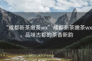 “成都新茶嫩茶wx”成都新茶嫩茶wx，品味古都的茶香新韻