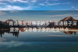 “南通哪里站巷子的多”南通巷子深度游，探尋巷子多的絕佳地點