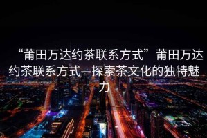 “莆田萬(wàn)達(dá)約茶聯(lián)系方式”莆田萬(wàn)達(dá)約茶聯(lián)系方式—探索茶文化的獨(dú)特魅力