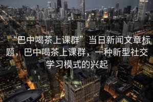“巴中喝茶上課群”當(dāng)日新聞文章標(biāo)題，巴中喝茶上課群，一種新型社交學(xué)習(xí)模式的興起