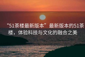 “51茶樓最新版本”最新版本的51茶樓，體驗科技與文化的融合之美