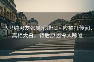 馬思純男友張曼樂疑似回應(yīng)被打傳聞，真相大白，背后原因令人唏噓