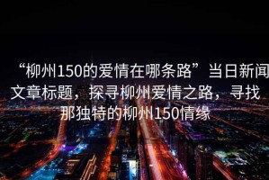 “柳州150的愛情在哪條路”當(dāng)日新聞文章標(biāo)題，探尋柳州愛情之路，尋找那獨特的柳州150情緣