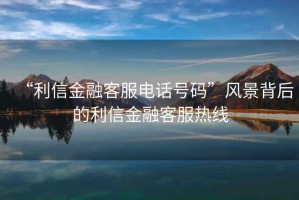 “利信金融客服電話(huà)號(hào)碼”風(fēng)景背后的利信金融客服熱線(xiàn)