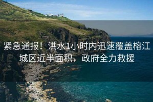 緊急通報！洪水1小時內(nèi)迅速覆蓋榕江城區(qū)近半面積，政府全力救援