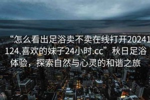 “怎么看出足浴賣不賣在線打開20241124.喜歡的妹子24小時.cc”秋日足浴體驗，探索自然與心靈的和諧之旅