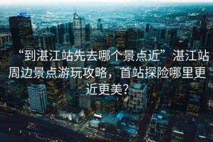 “到湛江站先去哪個景點近”湛江站周邊景點游玩攻略，首站探險哪里更近更美？