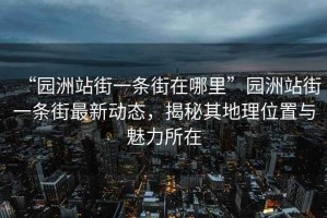 “園洲站街一條街在哪里”園洲站街一條街最新動態(tài)，揭秘其地理位置與魅力所在