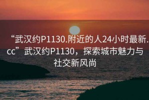 “武漢約P1130.附近的人24小時(shí)最新.cc”武漢約P1130，探索城市魅力與社交新風(fēng)尚