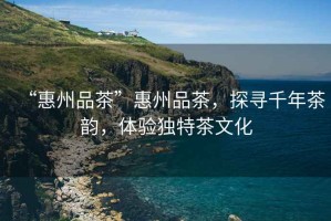“惠州品茶”惠州品茶，探尋千年茶韻，體驗(yàn)獨(dú)特茶文化