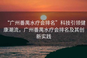 “廣州番禺水療會排名”科技引領(lǐng)健康潮流，廣州番禺水療會排名及其創(chuàng)新實踐