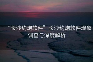 “長沙約炮軟件”長沙約炮軟件現(xiàn)象調查與深度解析