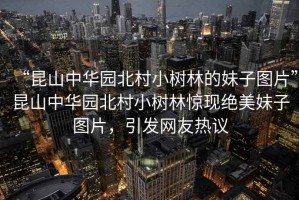 “昆山中華園北村小樹林的妹子圖片”昆山中華園北村小樹林驚現(xiàn)絕美妹子圖片，引發(fā)網友熱議