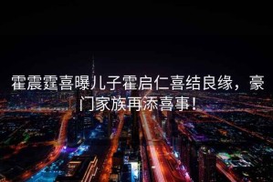 霍震霆喜曝兒子霍啟仁喜結良緣，豪門家族再添喜事！
