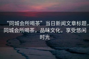“同城會所喝茶”當日新聞文章標題，同城會所喝茶，品味文化，享受悠閑時光