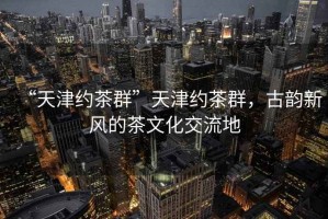“天津約茶群”天津約茶群，古韻新風(fēng)的茶文化交流地