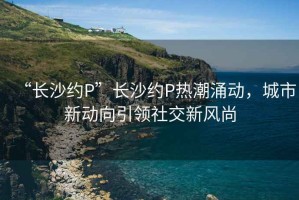 “長沙約P”長沙約P熱潮涌動，城市新動向引領(lǐng)社交新風(fēng)尚