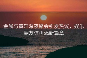金晨與黃軒深夜聚會引發(fā)熱議，娛樂圈友誼再添新篇章
