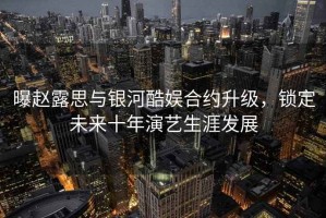 曝趙露思與銀河酷娛合約升級(jí)，鎖定未來(lái)十年演藝生涯發(fā)展