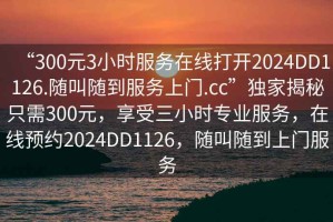 “300元3小時服務(wù)在線打開2024DD1126.隨叫隨到服務(wù)上門.cc”獨家揭秘只需300元，享受三小時專業(yè)服務(wù)，在線預(yù)約2024DD1126，隨叫隨到上門服務(wù)