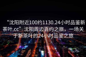 “沈陽附近100約1130.24小時(shí)品鑒新茶葉.cc”沈陽周邊百約之旅，一場(chǎng)關(guān)于新茶葉的24小時(shí)品鑒之旅