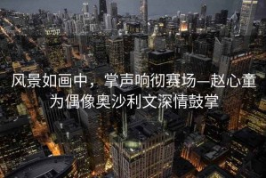 風(fēng)景如畫中，掌聲響徹賽場(chǎng)—趙心童為偶像奧沙利文深情鼓掌