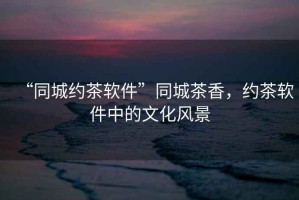 “同城約茶軟件”同城茶香，約茶軟件中的文化風(fēng)景