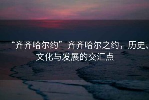 “齊齊哈爾約”齊齊哈爾之約，歷史、文化與發(fā)展的交匯點(diǎn)