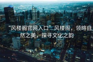 “風(fēng)樓閣官網(wǎng)入口”風(fēng)樓閣，領(lǐng)略自然之美，探尋文化之韻