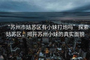 “蘇州市姑蘇區(qū)有小妹打炮嗎”探索姑蘇區(qū)，揭開蘇州小妹的真實面貌