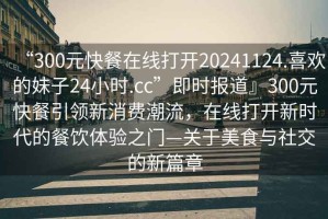 “300元快餐在線打開20241124.喜歡的妹子24小時(shí).cc”即時(shí)報(bào)道』300元快餐引領(lǐng)新消費(fèi)潮流，在線打開新時(shí)代的餐飲體驗(yàn)之門—關(guān)于美食與社交的新篇章
