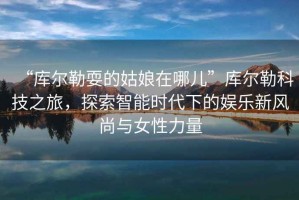 “庫爾勒耍的姑娘在哪兒”庫爾勒科技之旅，探索智能時代下的娛樂新風(fēng)尚與女性力量