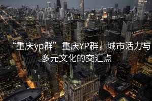 “重慶yp群”重慶YP群，城市活力與多元文化的交匯點(diǎn)