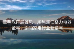 董明珠再展雄風(fēng)，順利連任格力電器董事，引領(lǐng)家電行業(yè)新篇章