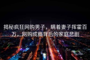 揭秘瘋狂網(wǎng)購(gòu)男子，瞞著妻子揮霍百萬(wàn)，網(wǎng)購(gòu)成癮背后的家庭悲劇